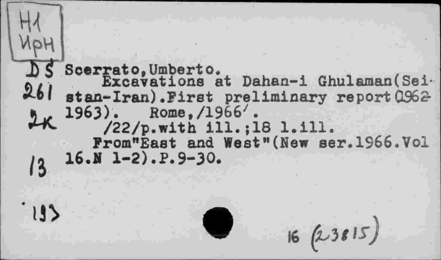 ﻿№ WpH TT
Ml
ІЗ
Scerrato,Umberto.	.	4
Excavations at Dahan-i Ghulaman(Seist an- Iran) .First preliminary report 0962-1963). Rome,/1966'.
/22/p.with ill.;18 l.ill.
From"East and West"(New ser.1966.Vol 16.Ji 1-2).P.9-30.
’in
